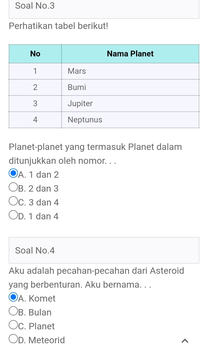 Soal No.3
Perhatikan tabel berikut!
Planet-planet yang termasuk Planet dalam
ditunjukkan oleh nomor. . .
A. 1 dan 2
B. 2 dan 3
C. 3 dan 4
D. 1 dan 4
Soal No. 4
Aku adalah pecahan-pecahan dari Asteroid
yang berbenturan. Aku bernama. . .
A. Komet
B. Bulan
C. Planet
D. Meteorid