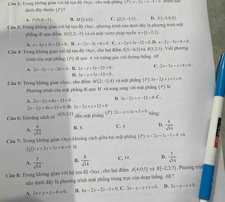 Trong không gian với hệ tọa độ Oxyz , cho mặt phăng (P): x-2y+z-5=0 Diem não
đưới đây thuộc (P)?
A. P(0;0;-5). B. M(1;1;6). C. Q(2;-1;5). D. N(-5;0;0).
Câu 3: Trong không gian với hệ tọa độ Oxyz , phương trình nào dưới đây là phương trình mặt
phẳng đi qua điểm M(1;2;-3) và có một vectơ pháp tuyến n=(1;-2;3).
A. x-2y+3z+12=0. B. x-2y-3z-6=0. C. x-2y+3z-12=0.D.x-2y-3z+6=0.
Câu 4: Trong không gian với hệ tọa độ Oxyz , cho hai điểm A(5;-4;2) và B(1;2;3). Viết phương
trình của mặt phẳng (P) đi qua A và vuông góc với đường thắng AB .
C.
A. 2x-3y-z-20=0. B. 3x-y+3z-25=0. 2x-3y-z+8=0.
D. 3x-y+3z-13=0.
* Câu 5: Trong không gian Oxyz , cho điểm M(2;-1;4) và mặt phẳng (P): 3x-2y+z+1=0.
Phương trình của mặt phẳng đi qua Mô và song song với mặt phẳng (P) là
A. 2x-2y+4z-21=0.
B. 3x-2y+z-12=0.C.
2x-2y+4z+21=0 .D. 3x-2y+z+12=0
* Câu 6: Khoảng cách từ A(0;2;1) đến mặt phẳng (P): 2x-y+3z+5=0 bằng:
A.  6/sqrt(14) . B. 6 . C. 4 . D.  4/sqrt(14) .
Câu 7: Trong không gian Oxyz khoảng cách giữa hai mặt phẳng (P): x+2y+3z-1=0 và
(2): x+2y+3z+6=0 là
A.  7/sqrt(14) . B.  8/sqrt(14) · C. 14 . D.  5/sqrt(14) .
Câu 8: Trong không gian với hệ tọa độ Oxyz , cho hai điểm A(4;0;1) và B(-2;2;3). Phương trìn
nào dưới đây là phương trình mặt phẳng trung trực của đoạn thẳng AB ?
A. 3x+y+z-6=0. B. 6x-2y-2z-1=0 .C. 3x-y-z+1=0. D. 3x-y-z=0.