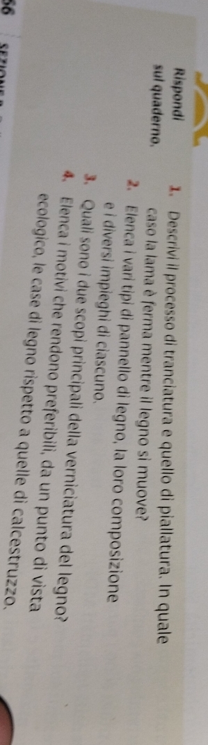 Rispondi 1. Descrivi il processo di tranciatura e quello di piallatura. In quale 
sul quaderno. caso la lama è ferma mentre il legno si muove? 
2. Elenca i vari tipi di pannello di legno, la loro composizione 
e i diversi impieghi di ciascuno. 
3. Quali sono i due scopi principali della verniciatura del legno? 
4. Elenca i motivi che rendono preferibili, da un punto di vista 
ecologico, le case di legno rispetto a quelle di calcestruzzo. 
56