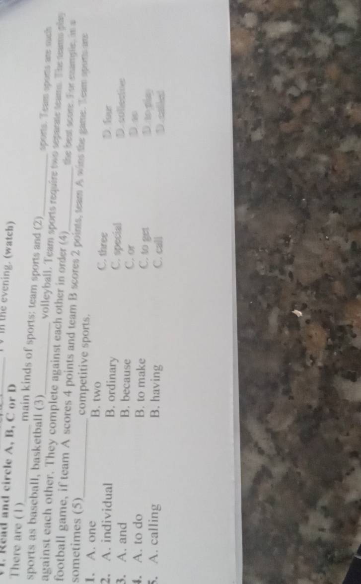 In the evening. (watch)
1. Read and circle A, B, C or D
There are (1)_ main kinds of sports: team sports and (2)
sports. Team sports ar much
sports as baseball, basketball (3) volleyball. Team sports require two separate teams. The teams play
against each other. They complete against each other in order (4) _the best score. For example, in a
football game, if team A scores 4 points and team B scores 2 points, team A wins the game. Team aports ame
sometimes (5)_ competitive sports.
1. A. one B. two C. three D. four
2. A. individual B. ordinary C. special
collectie
3. A. and B. because C. or D w
. A. to do B. to make C. to get Dno play
5. A. calling B. having C. call D caled