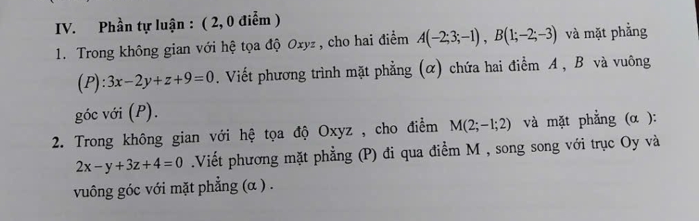 Phần tự luận : ( 2, 0 điễm ) 
1. Trong không gian với hệ tọa độ Oxyz , cho hai điểm A(-2;3;-1), B(1;-2;-3) và mặt phẳng 
(P): 3x-2y+z+9=0. Viết phương trình mặt phẳng (α) chứa hai điểm A, B và vuông 
góc với (P). 
2. Trong không gian với hệ tọa độ Oxyz , cho điểm M(2;-1;2) và mặt phẳng (α ):
2x-y+3z+4=0 Viết phương mặt phẳng (P) đi qua điểm M , song song với trục Oy và 
vuông góc với mặt phẳng (α ) .