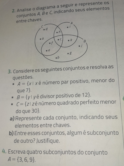 Analise o diagrama a seguir e represente os 
conjuntos A, B e C, indicando seus elementos 
entre chaves. 
3. Considere os seguintes conjuntos e resolva as 
questões.
A= x| x é número par positivo, menor do 
que 7 .
B= y| yé divisor positivo de 12 .
C= z| zé número quadrado perfeito menor 
do que 30 . 
a) Represente cada conjunto, indicando seus 
elementos entre chaves. 
b) Entre esses conjuntos, algum é subconjunto 
de outro? Justifique. 
4. Escreva quatro subconjuntos do conjunto
A= 3,6,9.