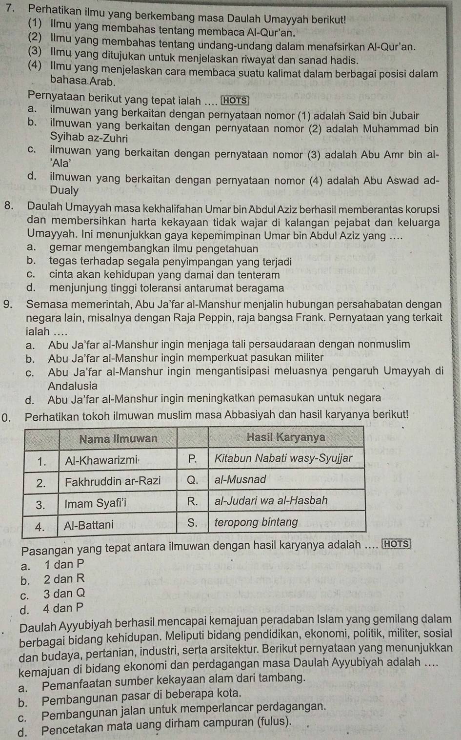 Perhatikan ilmu yang berkembang masa Daulah Umayyah berikut!
(1) llmu yang membahas tentang membaca Al-Qur'an.
(2) Ilmu yang membahas tentang undang-undang dalam menafsirkan Al-Qur'an.
(3) Ilmu yang ditujukan untuk menjelaskan riwayat dan sanad hadis.
(4) Ilmu yang menjelaskan cara membaca suatu kalimat dalam berbagai posisi dalam
bahasa Arab.
Pernyataan berikut yang tepat ialah .... HOTs
a. ilmuwan yang berkaitan dengan pernyataan nomor (1) adalah Said bin Jubair
b. ilmuwan yang berkaitan dengan pernyataan nomor (2) adalah Muhammad bin
Syihab az-Zuhri
c. ilmuwan yang berkaitan dengan pernyataan nomor (3) adalah Abu Amr bin al-
'Ala'
d. ilmuwan yang berkaitan dengan pernyataan nomor (4) adalah Abu Aswad ad-
Dualy
8. Daulah Umayyah masa kekhalifahan Umar bin Abdul Aziz berhasil memberantas korupsi
dan membersihkan harta kekayaan tidak wajar di kalangan pejabat dan keluarga
Umayyah. Ini menunjukkan gaya kepemimpinan Umar bin Abdul Aziz yang ....
a. gemar mengembangkan ilmu pengetahuan
b. tegas terhadap segala penyimpangan yang terjadi
c. cinta akan kehidupan yang damai dan tenteram
d. menjunjung tinggi toleransi antarumat beragama
9. Semasa memerintah, Abu Ja’far al-Manshur menjalin hubungan persahabatan dengan
negara lain, misalnya dengan Raja Peppin, raja bangsa Frank. Pernyataan yang terkait
ialah ....
a. Abu Ja’far al-Manshur ingin menjaga tali persaudaraan dengan nonmuslim
b. Abu Ja’far al-Manshur ingin memperkuat pasukan militer
c. Abu Ja'far al-Manshur ingin mengantisipasi meluasnya pengaruh Umayyah di
Andalusia
d. Abu Ja’far al-Manshur ingin meningkatkan pemasukan untuk negara
0. Perhatikan tokoh ilmuwan muslim masa Abbasiyah dan hasil karyanya berikut!
Pasangan yang tepat antara ilmuwan dengan hasil karyanya adalah .... (HOTs)
a. 1 dan P
b. 2 dan R
c. 3 dan Q
d. 4 dan P
Daulah Ayyubiyah berhasil mencapai kemajuan peradaban Islam yang gemilang dalam
berbagai bidang kehidupan. Meliputi bidang pendidikan, ekonomi, politik, militer, sosial
dan budaya, pertanian, industri, serta arsitektur. Berikut pernyataan yang menunjukkan
kemajuan di bidang ekonomi dan perdagangan masa Daulah Ayyubiyah adalah ....
a. Pemanfaatan sumber kekayaan alam dari tambang.
b. Pembangunan pasar di beberapa kota.
c. Pembangunan jalan untuk memperlancar perdagangan.
d. Pencetakan mata uang dirham campuran (fulus).