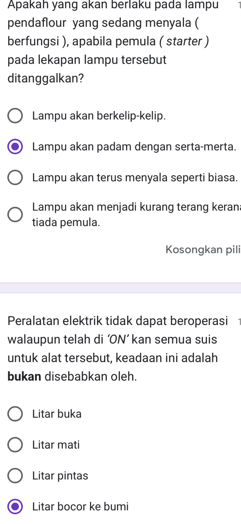 Apakah yang akan berlaku pada lampu
pendaflour yang sedang menyala (
berfungsi ), apabila pemula ( starter )
pada lekapan lampu tersebut
ditanggalkan?
Lampu akan berkelip-kelip.
Lampu akan padam dengan serta-merta.
Lampu akan terus menyala seperti biasa.
Lampu akan menjadi kurang terang kerana
tiada pemula.
Kosongkan pili
Peralatan elektrik tidak dapat beroperasi
walaupun telah di ‘ON’ kan semua suis
untuk alat tersebut, keadaan ini adalah
bukan disebabkan oleh.
Litar buka
Litar mati
Litar pintas
Litar bocor ke bumi