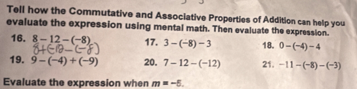 Tell how the Commutative and Associative Properties of Addition can help you 
evaluate the expression using mental math. Then evaluate the expression. 
16. 8-12-(-8) 17. 3-(-8)-3 18. 0-(-4)-4
19. 9-(-4)+(-9) 20. 7-12-(-12) 21. -11-(-8)-(-3)
Evaluate the expression when m=-5.