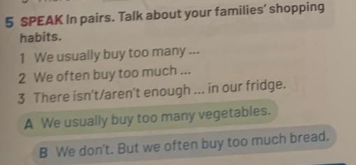 SPEAK In pairs. Talk about your families’ shopping
habits.
1 We usually buy too many ...
2 We often buy too much ...
3 There isn’t/aren’t enough ... in our fridge.
A We usually buy too many vegetables.
B We don't. But we often buy too much bread.