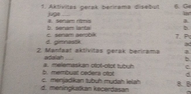 Aktivitas gerak berirama disebut 6 G
juga _a. sram rimis a.
b. sanam lartai b.
c. sanam aerbik 7. P
d. gimastk
a
2. Manfaat aktívitas gerak berirama a
adalah_
b.
a. malamaskan olot-olot tubuh
C
b. membuat cadera otot d
c. menjadikan tubuh mudah lelah
8. B
d. meningkatkan kecerdasan