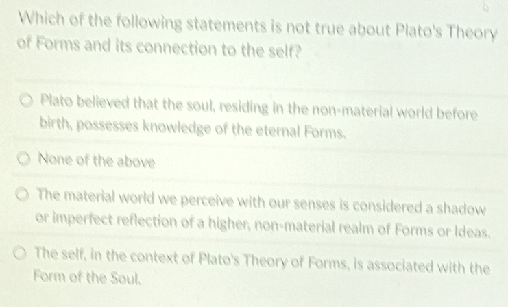 Which of the following statements is not true about Plato's Theory
of Forms and its connection to the self?
Plato believed that the soul, residing in the non-material world before
birth, possesses knowledge of the eternal Forms.
None of the above
The material world we perceive with our senses is considered a shadow
or imperfect reflection of a higher, non-material realm of Forms or Ideas.
The self, in the context of Plato's Theory of Forms, is associated with the
Form of the Soul.