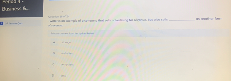 Period 4 -
Business &...
Question 16 of 24
Twitter is an example of a company that sells advertising for revenue, but also sells _as another form
1-7 Lesson Quiz of revenue:
Select an answer from the options below.
A storage
B web sites
C . computers
data