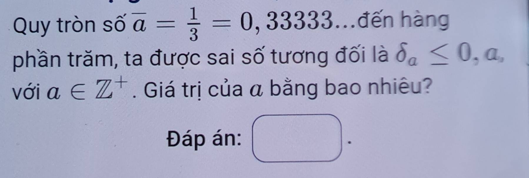 Quy tròn số overline a= 1/3 =0,33333 h đến hàng 
phần trăm, ta được sai số tương đối là delta _a≤ 0,a, 
với a∈ Z^+. Giá trị của á bằng bao nhiêu? 
Đáp án: □