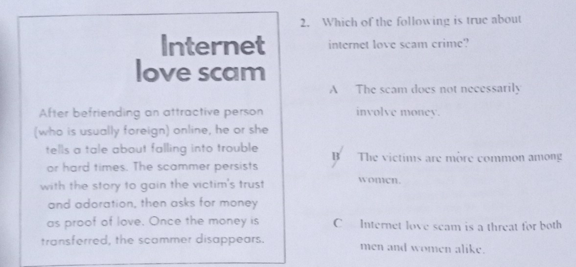 Which of the following is true about
Internet internet love scam crime?
love scam
A The scam does not necessarily
After befriending an attractive person involve money.
(who is usually foreign) online, he or she
tells a tale about falling into trouble
Bì The victims are more common among
or hard times. The scammer persists
with the story to gain the victim's trust
women.
and adoration, then asks for money
as proof of love. Once the money is CInternet love seam is a threat for both
transferred, the scommer disappears. men and women alike.