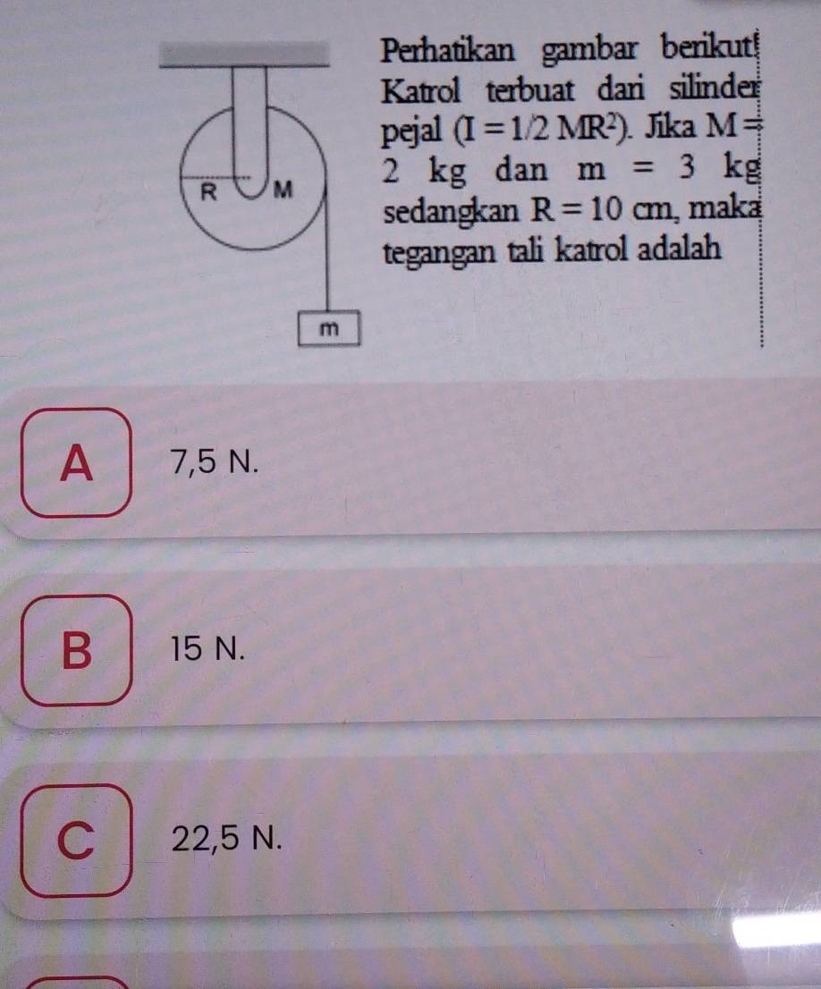 Perhatikan gambar berikut!
Katrol terbuat dari silinder
pejal (I=1/2MR^2). Jika M=
2 kg dan m=3 kg
sedangkan R=10cm , maka
tegangan tali katrol adalah
A 7,5 N.
B 15 N.
C 22,5 N.