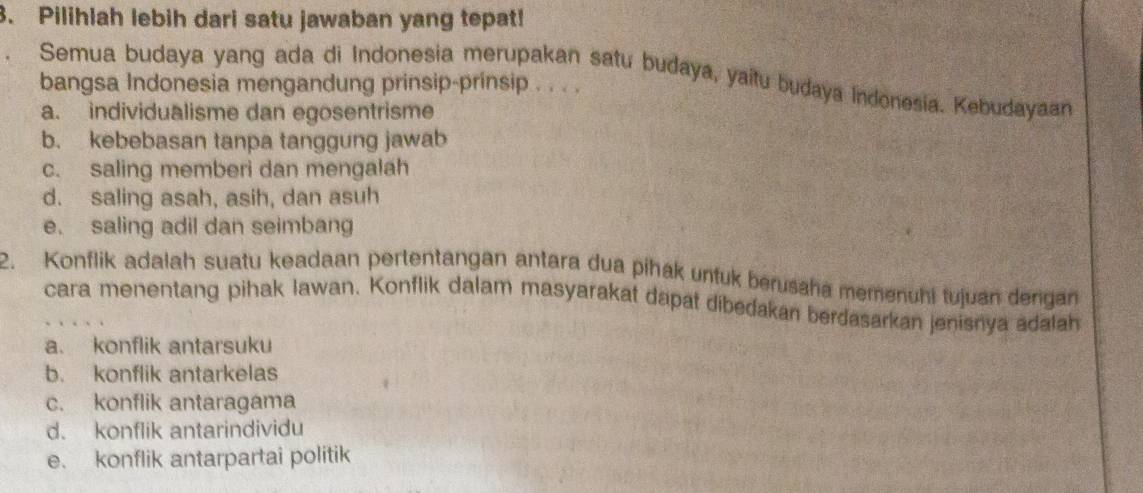 Pilihlah lebih dari satu jawaban yang tepat!
Semua budaya yang ada di Indonesia merupakan satu budaya, yaitu budaya Indonesia. Kebudayaan
bangsa Indonesia mengandung prinsip-prinsip . . . .
a. individualisme dan egosentrisme
b. kebebasan tanpa tanggung jawab
c. saling memberi dan mengalah
d. saling asah, asih, dan asuh
e. saling adil dan seimbang
2. Konflik adalah suatu keadaan pertentangan antara dua pihak unfuk berusaha memenuhi tujuan dengan
cara menentang pihak Iawan. Konflik dalam masyarakat dapat dibedakan berdasarkan jenisnya adalah
a. konflik antarsuku
b. konflik antarkelas
c. konflik antaragama
d. konflik antarindividu
e. konflik antarpartai politik