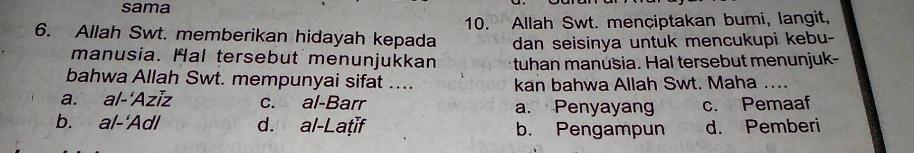 sama
10. Allah Swt. mençiptakan bumi, langit,
6. Allah Swt. memberikan hidayah kepada
dan seisinya untuk mencukupi kebu-
manusia. Hal tersebut menunjukkan
tuhan manusia. Hal tersebut menunjuk-
bahwa Allah Swt. mempunyai sifat ....
kan bahwa Allah Swt. Maha ....
a. al-‘Aziz c. al-Barr c. Pemaaf
a. Penyayan
b. al-'Adl d. al-Laṭif d. Pemberi
b. Pengampun