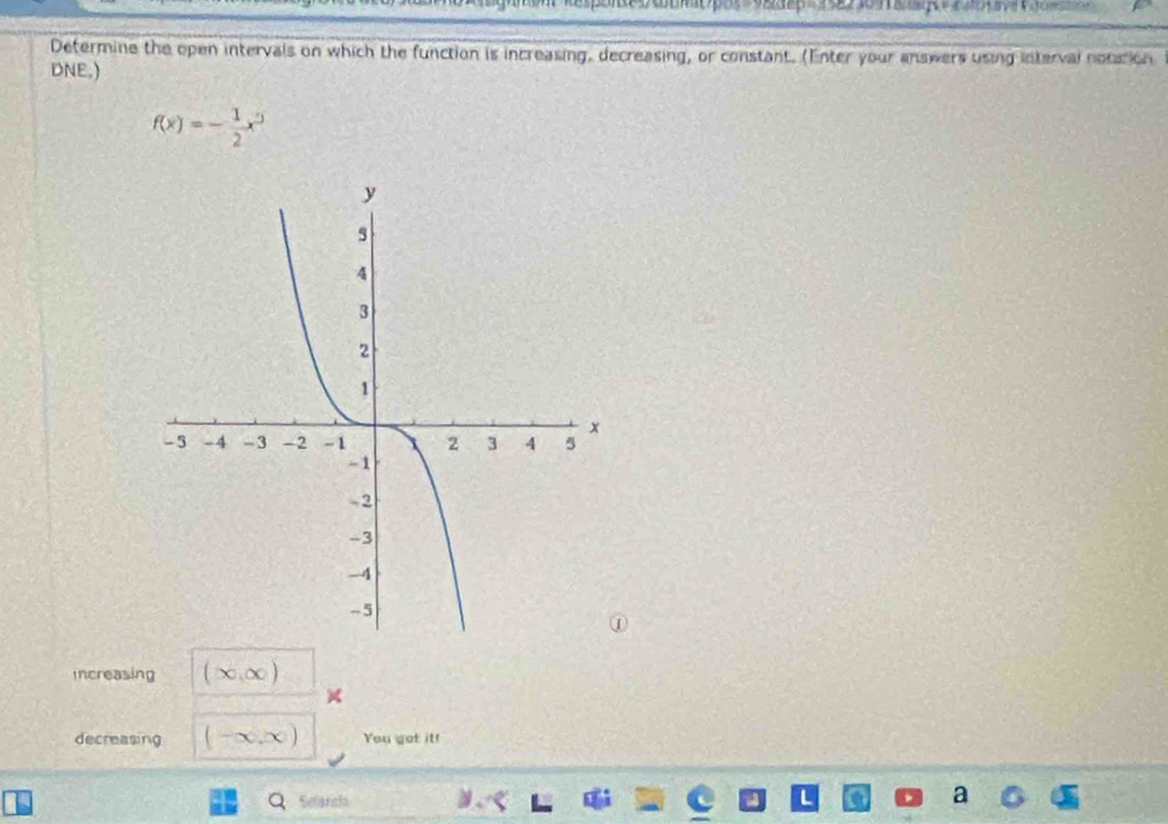 Determine the open intervals on which the function is increasing, decreasing, or constant. (Enter your answers using interval nocation 
DNE.)
f(x)=- 1/2 x^3
Increasing (∈fty ,∈fty )
decreasing (-∈fty ,∈fty ) You got it! 
Selanch ν、