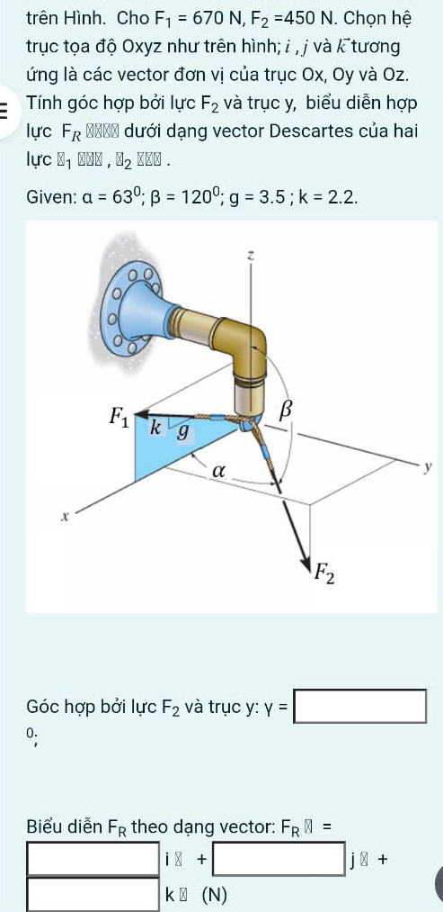 trên Hình. Cho F_1=670N,F_2=450N. Chọn hệ
trục tọa độ Oxyz như trên hình; i , j và k tương
ứng là các vector đơn vị của trục Ox, Oy và Oz.
Tính góc hợp bởi lực F_2 và trục y, biểu diễn hợp
lực F_R ==== dưới dạng vector Descartes của hai
lực 8_1 H_2B.
Given: alpha =63^0;beta =120^0;g=3.5;k=2.2.
y
Góc hợp bởi lực F_2 và trục y: y=□
0.
Biểu diễn F_R theo dạng vector: F_Rbeginvmatrix endvmatrix =
i8+□ j8+
k[](N)(N)