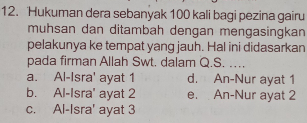 ‘Hukuman dera sebanyak 100 kali bagi pezina gairu
muhsan dan ditambah dengan mengasingkan
pelakunya ke tempat yang jauh. Hal ini didasarkan
pada firman Allah Swt. dalam Q.S. ….
a. Al-Isra' ayat 1 d. An-Nur ayat 1
b. Al-Isra' ayat 2 e. An-Nur ayat 2
c. Al-Isra' ayat 3