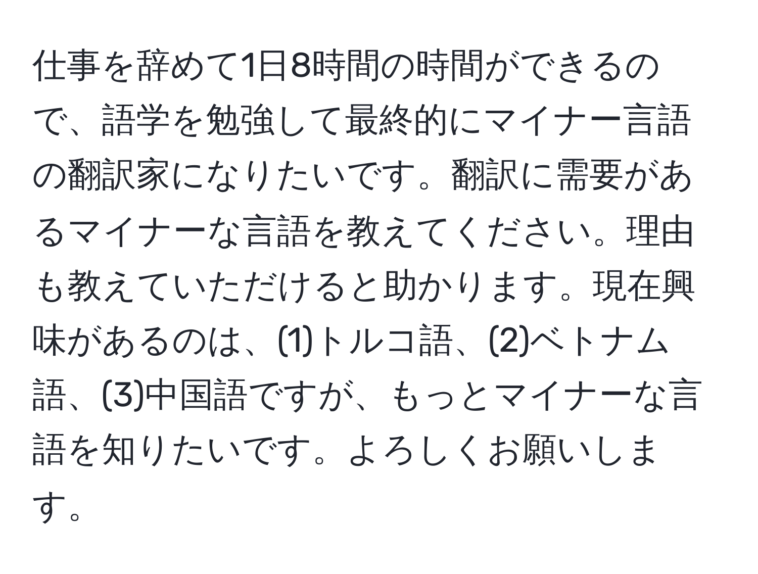 仕事を辞めて1日8時間の時間ができるので、語学を勉強して最終的にマイナー言語の翻訳家になりたいです。翻訳に需要があるマイナーな言語を教えてください。理由も教えていただけると助かります。現在興味があるのは、(1)トルコ語、(2)ベトナム語、(3)中国語ですが、もっとマイナーな言語を知りたいです。よろしくお願いします。