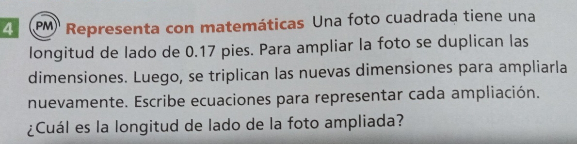 4 (PM Representa con matemáticas Una foto cuadrada tiene una 
longitud de lado de 0.17 pies. Para ampliar la foto se duplican las 
dimensiones. Luego, se triplican las nuevas dimensiones para ampliarla 
nuevamente. Escribe ecuaciones para representar cada ampliación. 
¿Cuál es la longitud de lado de la foto ampliada?