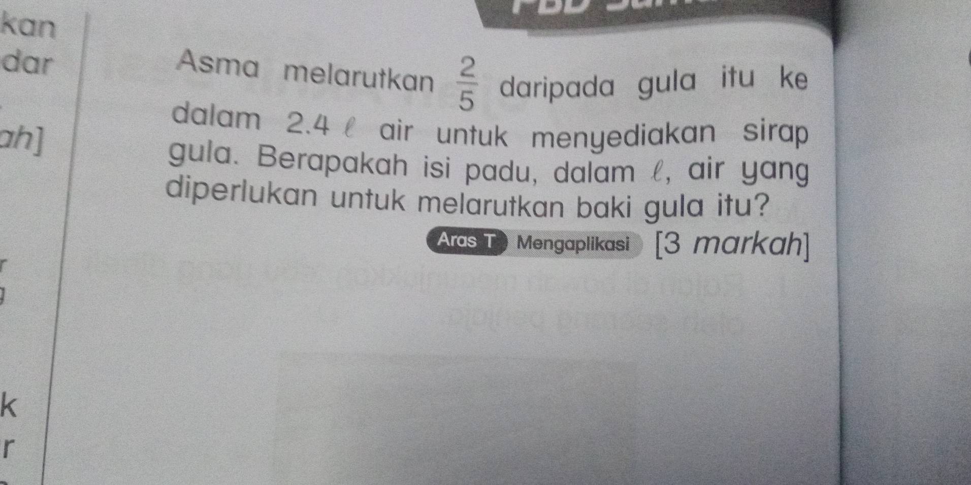 kan 
dar 
Asma melarutkan  2/5  daripada gula itu ke 
dalam 2.4 air untuk menyediakan sirap 
ah] 
gula. Berapakah isi padu, dalam l, air yang 
diperlukan untuk melarutkan baki gula itu? 
Aras T ) Mengaplikasi [3 markah] 
k 
r