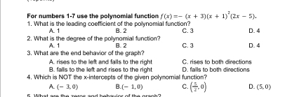 For numbers 1-7 use the polynomial function f(x)=-(x+3)(x+1)^2(2x-5). 
1. What is the leading coefficient of the polynomial function?
A. 1 B. 2 C. 3 D. 4
2. What is the degree of the polynomial function?
A. 1
3. What are the end behavior of the graph? B. 2 C. 3 D. 4
A. rises to the left and falls to the right C. rises to both directions
B. falls to the left and rises to the right D. falls to both directions
4. Which is NOT the x-intercepts of the given polynomial function?
A. (-3,0) B. (-1,0) C. ( 5/2 ,0) D. (5,0)