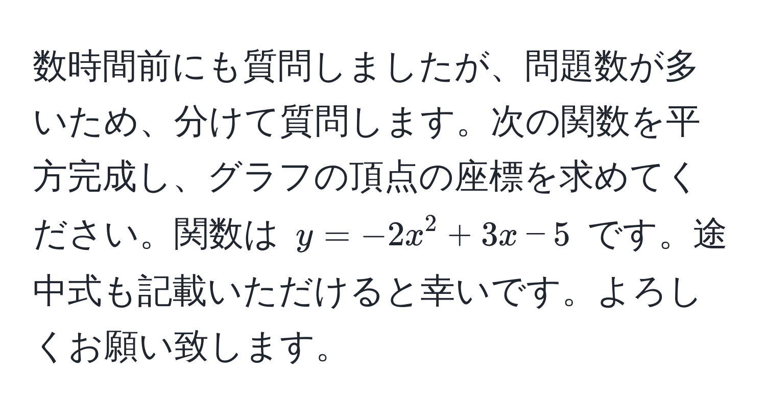 数時間前にも質問しましたが、問題数が多いため、分けて質問します。次の関数を平方完成し、グラフの頂点の座標を求めてください。関数は $y = -2x^2 + 3x - 5$ です。途中式も記載いただけると幸いです。よろしくお願い致します。