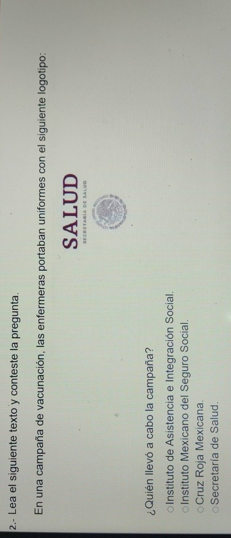 2.- Lea el siguiente texto y conteste la pregunta.
En una campaña de vacunación, las enfermeras portaban uniformes con el siguiente logotipo:
SALUD
SECReTAría de SALud
¿Quién llevó a cabo la campaña?
Instituto de Asistencia e Integración Social.
Instituto Mexicano del Seguro Social.
Cruz Roja Mexicana.
Secretaría de Salud.