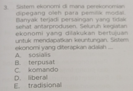 Sistem ekonomi di mana perekonomian
dipegang oleh para pemilik modal.
Banyak terjadi persaingan yang tidak
sehat antarprodusen. Seluruh kegiatan
ekonomi yang dilakukan bertujuan
untuk mendapatkan keuntungan. Sistem
ekonomi yang diterapkan adalah ....
A. sosialis
B. terpusat
C. komando
D. liberal
E. tradisional