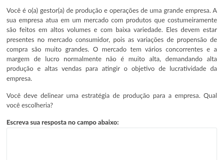 Você é o(a) gestor(a) de produção e operações de uma grande empresa. A 
sua empresa atua em um mercado com produtos que costumeiramente 
são feitos em altos volumes e com baixa variedade. Eles devem estar 
presentes no mercado consumidor, pois as variações de propensão de 
compra são muito grandes. O mercado tem vários concorrentes e a 
margem de lucro normalmente não é muito alta, demandando alta 
produção e altas vendas para atingir o objetivo de lucratividade da 
empresa. 
Você deve delinear uma estratégia de produção para a empresa. Qual 
você escolheria? 
Escreva sua resposta no campo abaixo: