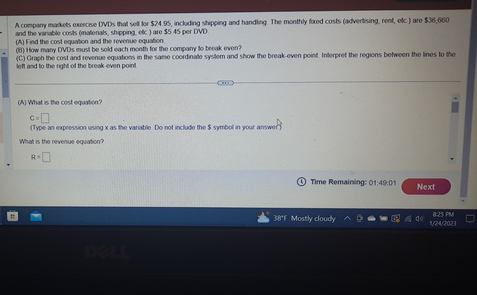 A company markets exercise DVDs that sell for $24.95, including shipping and handling. The monthly fixed costs (advertising, rent, etc.) are $36,660
and the variable costs (materials, shipping, etc.) are $5.45 per DVD. 
(A) Find the cost equation and the revenue equation. 
(B) How many DVDs must be sold each month for the company to break even? 
(C) Graph the cost and revenue equations in the same coordinate system and show the break-even point. Interpret the regions between the lines to the 
left and to the right of the break-even point. 
(A) What is the cost equation?
C=□
(Type an expression using x as the variable. Do not include the $ symbol in your answer.) 
What is the revenue equation?
R=□
Time Remaining: 01:49:01 Next 
8:25 PM 
38°F Mostly cloudy 
1/24/2023