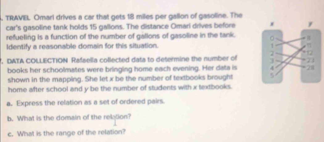 TRAVEL Omari drives a car that gets 18 miles per gallon of gasoline. The 
car's gasoline tank holds 15 gallons. The distance Omari drives before 
refueling is a function of the number of gallons of gasoline in the tank. 
Identify a reasonable domain for this situation. 
7. DATA COLLECTION Rafaella collected data to determine the number of 
books her schoolmates were bringing home each evening. Her data is 
shown in the mapping. She let x be the number of textbooks brought 
home after school and y be the number of students with x textbooks. 
a. Express the relation as a set of ordered pairs. 
b. What is the domain of the relation? 
c. What is the range of the relation?