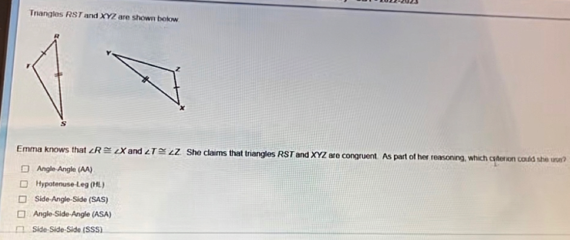 Trangles RST and XYZ are shown below
Emma knows that ∠ R≌ ∠ X and ∠ T≌ ∠ Z She claims that triangles RST and XYZ are congruent. As part of her reasoning, which crterion could she use?
Angle-Angle (AA)
Hypotenuse-Leg (HL)
Side-Angle-Side (SAS)
Angle-Side-Angle (ASA)
Side-Side-Side (SSS)