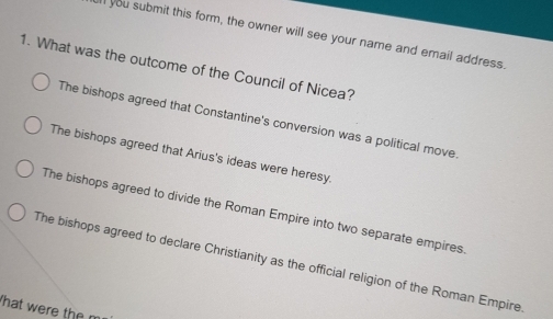 ll you submit this form, the owner will see your name and email address
1. What was the outcome of the Council of Nicea?
The bishops agreed that Constantine's conversion was a political move.
The bishops agreed that Arius's ideas were heresy.
The bishops agreed to divide the Roman Empire into two separate empires.
The bishops agreed to declare Christianity as the official religion of the Roman Empire
That were the m