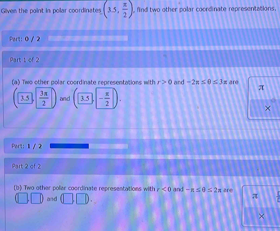 Given the point in polar coordinates (3.5, π /2 ) , find two other polar coordinate representations. 
Part: 0 / 2 
Part 1 of 2 
(a) Two other polar coordinate representations with r>0 and -2π ≤ θ ≤ 3π are
π
(3.5, 3π /2  and 3.5 - π /2 
× 
Part: 1 / 2 
Part 2 of 2 
(b) Two other polar coordinate representations with r<0</tex> and -π ≤ θ ≤ 2π are
(□ ,□ ) and (□ ,□ ). 
π  [/[] 
×