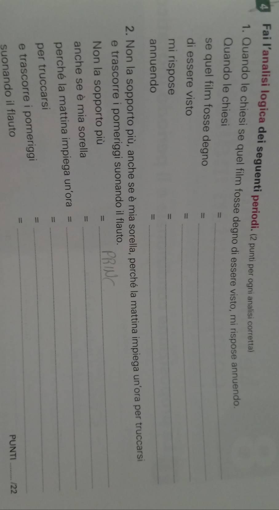Fai l’analisi logica dei seguenti periodi. (2 punti per ogni analisi corretta) 
1. Quando le chiesi se quel film fosse degno di essere visto, mi rispose annuendo. 
Quando le chiesi 
= 
_ 
se quel film fosse degno _ 
= 
di essere visto 
= 
_ 
mi rispose 
= 
_ 
annuendo = 
_ 
2. Non la sopporto più, anche se è mia sorella, perché la mattina impiega un'ora per truccarsi 
_ 
e trascorre i pomeriggi suonando il flauto. 
Non la sopporto più = 
_ 
anche se è mia sorella 
= 
_ 
perché la mattina impiega un'ora =_ 
= 
per truccarsi 
e trascorre i pomeriggi =_ 
_ 
PUNTI _/22 
suonando il flauto =