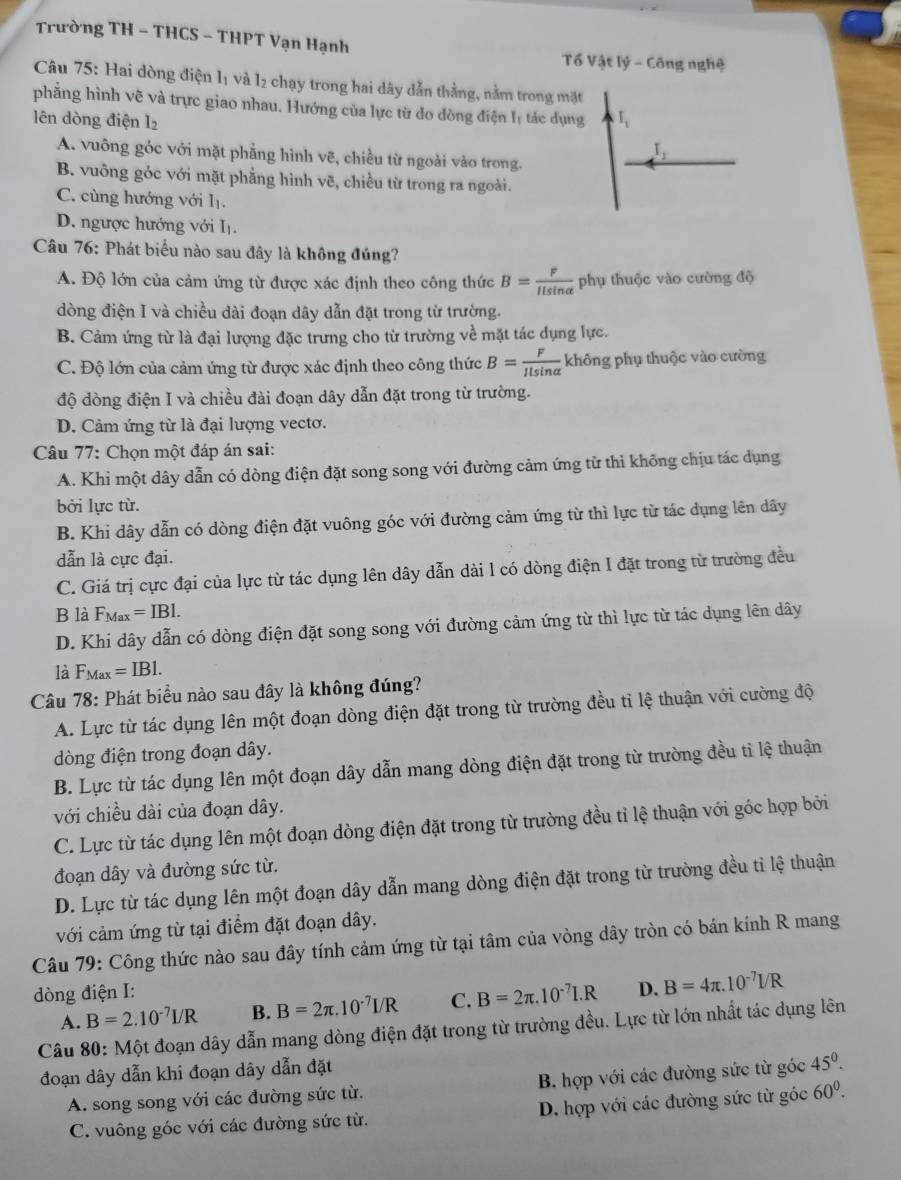 Trường TH - THCS - THPT Vạn Hạnh
Tổ Vật lý - Công nghệ
Câu 75: Hai dòng điện lị và l₂ chạy trong hai dây dẫn thằng, nằm trong mặt
phẳng hình vẽ và trực giao nhau. Hướng của lực từ do dòng điện lý tác dụng I_1
lên dòng điện 1
I_1
A. vuông góc với mặt phẳng hình vẽ, chiều từ ngoài vào trong.
B. vuông góc với mặt phẳng hình vẽ, chiều từ trong ra ngoài.
C. cùng hướng với Iị.
D. ngược hướng với Iị.
Câu 76: Phát biểu nào sau đây là không đúng?
A. Độ lớn của cảm ứng từ được xác định theo công thức B= F/Ilsin alpha   phụ thuộc vào cường độ
dòng điện I và chiều dài đoạn dây dẫn đặt trong từ trường.
B. Cảm ứng từ là đại lượng đặc trưng cho từ trường về mặt tác dụng lực.
C. Độ lớn của cảm ứng từ được xác định theo công thức B= F/Ilsin alpha   không phụ thuộc vào cường
độ dòng điện I và chiều đài đoạn dây dẫn đặt trong từ trường.
D. Cảm ứng từ là đại lượng vectơ.
Câu 77: Chọn một đáp án sai:
A. Khi một dây dẫn có dòng điện đặt song song với đường cảm ứng từ thì không chịu tác dụng
bởi lực từ.
B. Khi dây dẫn có dòng điện đặt vuông góc với đường cảm ứng từ thì lực từ tác dụng lên dây
dẫn là cực đại.
C. Giá trị cực đại của lực từ tác dụng lên dây dẫn dài l có dòng điện I đặt trong từ trường đều
B là F_Max=IBl.
D. Khi dây dẫn có dòng điện đặt song song với đường cảm ứng từ thì lực từ tác dụng lên dây
là F_Max=IBl.
Câu 78: Phát biểu nào sau đây là không đúng?
A. Lực từ tác dụng lên một đoạn dòng điện đặt trong từ trường đều tỉ lệ thuận với cường độ
dòng điện trong đoạn dây.
B. Lực từ tác dụng lên một đoạn dây dẫn mang dòng điện đặt trong từ trường đều tì lệ thuận
với chiều dài của đoạn dây.
C. Lực từ tác dụng lên một đoạn dòng điện đặt trong từ trường đều tỉ lệ thuận với góc hợp bởi
đoạn dây và đường sức từ.
D. Lực từ tác dụng lên một đoạn dây dẫn mang dòng điện đặt trong từ trường đều tỉ lệ thuận
với cảm ứng từ tại điểm đặt đoạn dây.
Câu 79: Công thức nào sau đây tính cảm ứng từ tại tâm của vòng dây tròn có bán kính R mang
dòng điện I:
A. B=2.10^(-7)I/R B. B=2π .10^(-7)I/R C. B=2π .10^(-7)I.R D. B=4π .10^(-7)I/R
Câu 80: Một đoạn dây dẫn mang dòng điện đặt trong từ trường đều. Lực từ lớn nhất tác dụng lên
đoạn dây dẫn khi đoạn dây dẫn đặt
A. song song với các đường sức từ. B. hợp với các đường sức từ góc 45^0.
C. vuông góc với các đường sức từ. D. hợp với các đường sức từ góc 60^0.