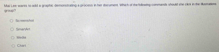 Mai Lee wants to add a graphic demonstrating a process in her document. Which of the following commands should she click in the Illustrations
group?
Screenshot
SmartArt
Media
Chart