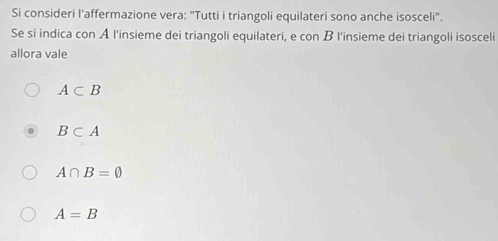 Si consideri l'affermazione vera: "Tutti i triangoli equilateri sono anche isosceli".
Se si indica con A l'insieme dei triangoli equilateri, e con B l'insieme dei triangoli isosceli
allora vale
A⊂ B
B⊂ A
A∩ B=varnothing
A=B