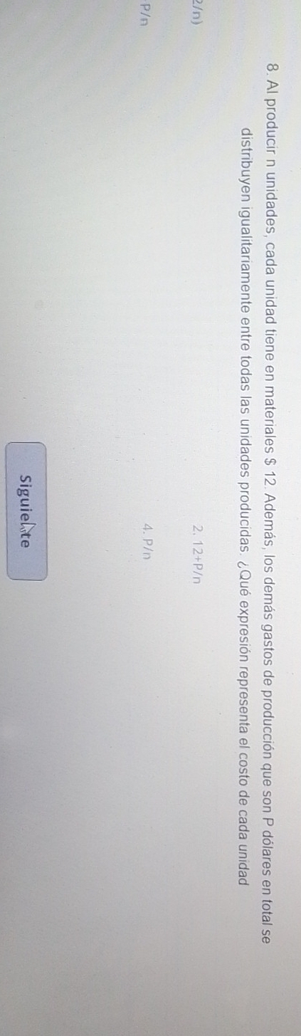 Al producir n unidades, cada unidad tiene en materiales $ 12. Además, los demás gastos de producción que son P dólares en total se
distribuyen igualitariamente entre todas las unidades producidas. ¿Qué expresión representa el costo de cada unidad
2/n) 2. 12+P/n
P/n 4. P/n
Siguiete