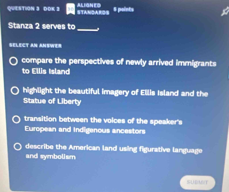 ALIGNED
QUESTION 3 DOK 2 30 STANDARDS 5 points
Stanza 2 serves to_
SELECT AN ANSWER
compare the perspectives of newly arrived immigrants
to Ellis Island
highlight the beautiful imagery of Ellis Island and the
Statue of Liberty
transition between the voices of the speaker's
European and Indigenous ancestors
describe the American land using figurative language
and symbolism
SUBMIT