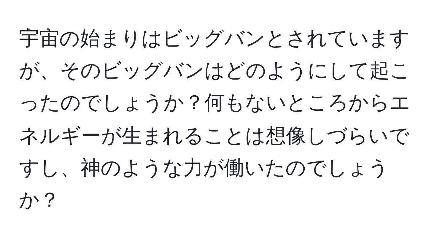 宇宙の始まりはビッグバンとされていますが、そのビッグバンはどのようにして起こったのでしょうか？何もないところからエネルギーが生まれることは想像しづらいですし、神のような力が働いたのでしょうか？