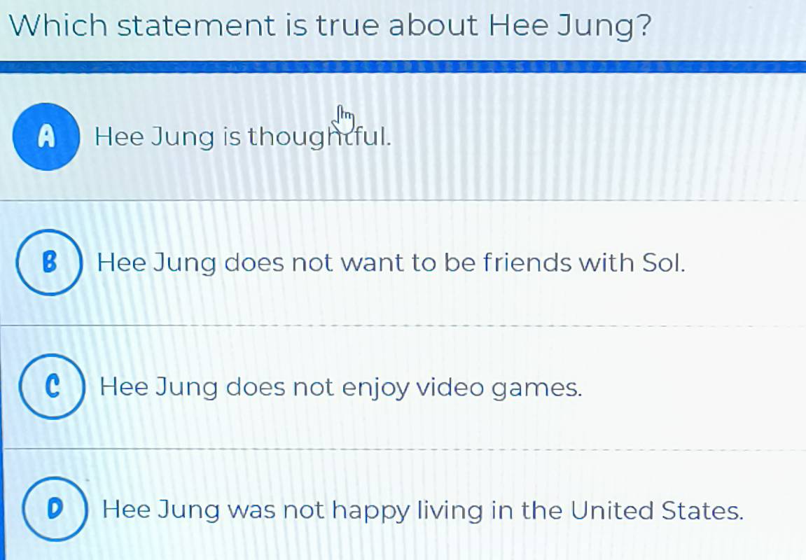 Which statement is true about Hee Jung?
A Hee Jung is thoughtful.
€ ) Hee Jung does not want to be friends with Sol.
C ) Hee Jung does not enjoy video games.
Hee Jung was not happy living in the United States.