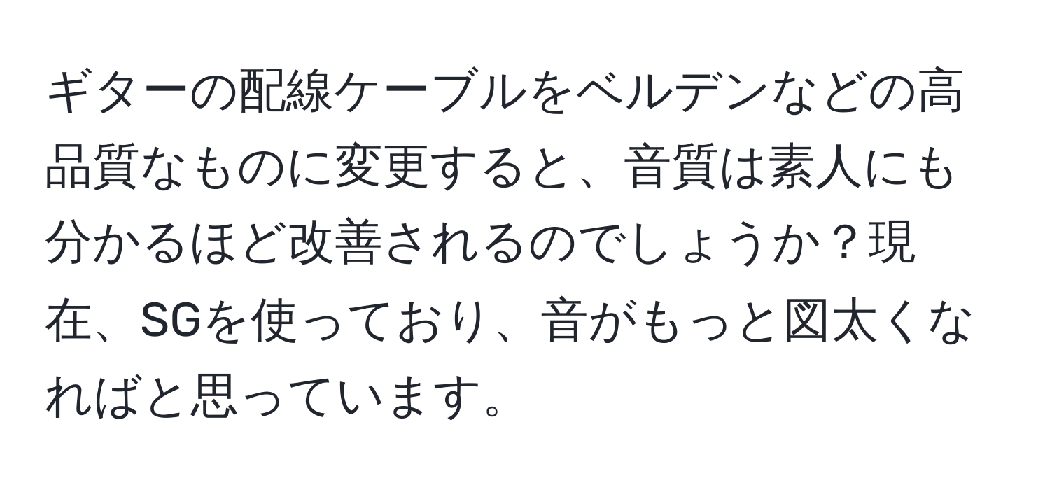 ギターの配線ケーブルをベルデンなどの高品質なものに変更すると、音質は素人にも分かるほど改善されるのでしょうか？現在、SGを使っており、音がもっと図太くなればと思っています。