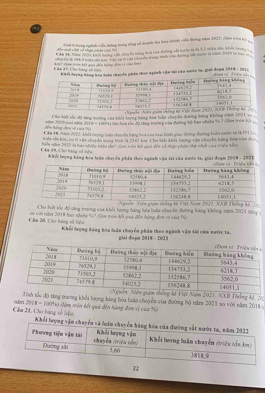 Tính tỉ trọng ngành viễn thông trong tổng số doanh thu bưu chính viễn thông năm 2022. (làm tròn kết qua
đến một chữ số thập phân của %)
Câu 16. Năm 2020, khối lượng vận chuyển hàng hoá của đường sắt nước ta là 5,2 triệu tần, khối lượng luậ
chuyển là 388,9 triều tấn.km. Vậy cự lì vận chuyển trung bình của đường sắt nước ta năm 2020 là bao nhiện
km? (làm tròn kết quả đến hàng đơn vị của km)
Khối lượng hàng hóa luân chuyển phân theo ngành vận tải của nước ta, giai đoạn 2018 - 2021
Câu 17. Cho bảng số liệu: (Đơn vị: Triệu tấn k
(Nguồn: Niên 
Cho biết tốc độ tăng trưởng của khối lượng hàng hóa luân chuyển đường hàng không năm 2021 so v
năm 2010 (coi năm 2010=100% () lớn hơn tốc độ tăng trưởng của đường bộ bao nhiêu % ? (làm tròn kết q
đến hàng đơn vị của %)
Câu 18. Năm 2022, khối lượng luân chuyển hàng hoá của loại hình giao thông đường biển nước ta là l91249
triệu tấn.km; cự li vận chuyên trung binh là 2141 km. Cho biết khối lượng vận chuyền hàng hóa của đượ
biển năm 2022 là bao nhiêu triệu tần? (làm tròn kết quả đến số thập phần thứ nhất của triệu tấn)
Câu 19. Cho bảng số liệu:
Khối lượng hàng hóa luân chuyển phân theo ngành vận tải của nước ta, giai đoạn 2018 - 2021
ị: Triệu tần k
(Nguồn: Niên giám thống kê Việt Nam 2021, NXB Thống kê, 202
Cho biết tốc độ tăng trưởng của khổi lượng hàng hóa luân chuyền đường hàng không năm 2021 tăng 
so với năm 2018 bao nhiêu %? (làm tròn kết quả đến hàng đơn vị của %)
Câu 20. Cho bảng số liệu:
Khối lượng hàng hóa luân chuyển phân theo ngành vận tải của nước ta,
giai đoạn 2018 - 2021
am 2021, NXB Thống kê, 201
tốc độ tăng trường khối lượng hàng hóa luân chuyền của đường bộ năm 2021 so với năm 2018 (
năm 2018=100% %) (làm tròn kết quả đến hàng đơn vị của %)
Câu 21. Cho bảng số liệu:
Khối lượng
22