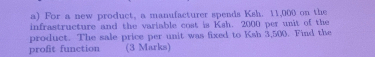 For a new product, a manufacturer spends Ksh. 11,000 on the 
infrastructure and the variable cost is Ksh. 2000 per unit of the 
product. The sale price per unit was fixed to Ksh 3,500. Find the 
profit function (3 Marks)