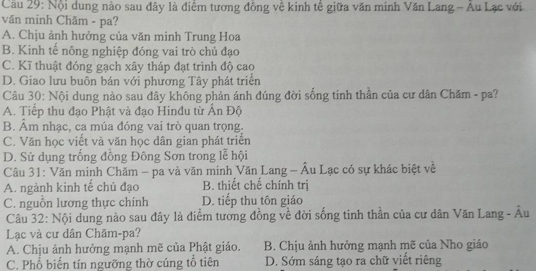 Cầu 29: Nội dung nào sau đây là điểm tương đồng về kinh tế giữa văn minh Văn Lang - Âu Lạc với
văn minh Chăm - pa?
A. Chịu ảnh hưởng của văn minh Trung Hoa
B. Kinh tế nông nghiệp đóng vai trò chủ đạo
C. Kĩ thuật đóng gạch xây tháp đạt trình độ cao
D. Giao lưu buôn bán với phương Tây phát triển
Câu 30: Nội dung nào sau đây không phản ánh đúng đời sống tinh thần của cư dân Chăm - pa?
A. Tiếp thu đạo Phật và đạo Hinđu từ Ấn Độ
B. Âm nhạc, ca múa đóng vai trò quan trọng,
C. Văn học viết và văn học dân gian phát triển
D. Sử dụng trống đồng Đông Sơn trong lễ hội
Câu 31: Văn minh Chăm - pa và văn minh Văn Lang - Âu Lạc có sự khác biệt về
A. ngành kinh tế chủ đạo B. thiết chế chính trị
C. nguồn lương thực chính D. tiếp thu tôn giáo
Câu 32: Nội dung nào sau đây là điểm tương đồng về đời sống tinh thần của cư dân Văn Lang - Âu
Lạc và cư dân Chăm-pa?
A. Chịu ảnh hưởng mạnh mẽ của Phật giáo. B. Chịu ảnh hưởng mạnh mẽ của Nho giáo
C. Phổ biến tín ngưỡng thờ cúng tổ tiên D. Sớm sáng tạo ra chữ viết riêng