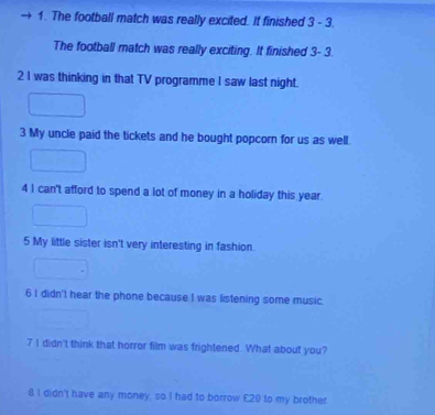 The football match was really excited. It finished 3 - 3. 
The football match was really exciting. It finished 3- 3. 
2 I was thinking in that TV programme I saw last night. 
3 My uncle paid the tickets and he bought popcorn for us as well. 
4 I can't afford to spend a lot of money in a holiday this year. 
5 My little sister isn't very interesting in fashion. 
6 I didn't hear the phone because I was listening some music. 
7 I didn't think that horror film was frightened. What about you? 
8 I didn't have any money, so I had to borrow £20 to my brother