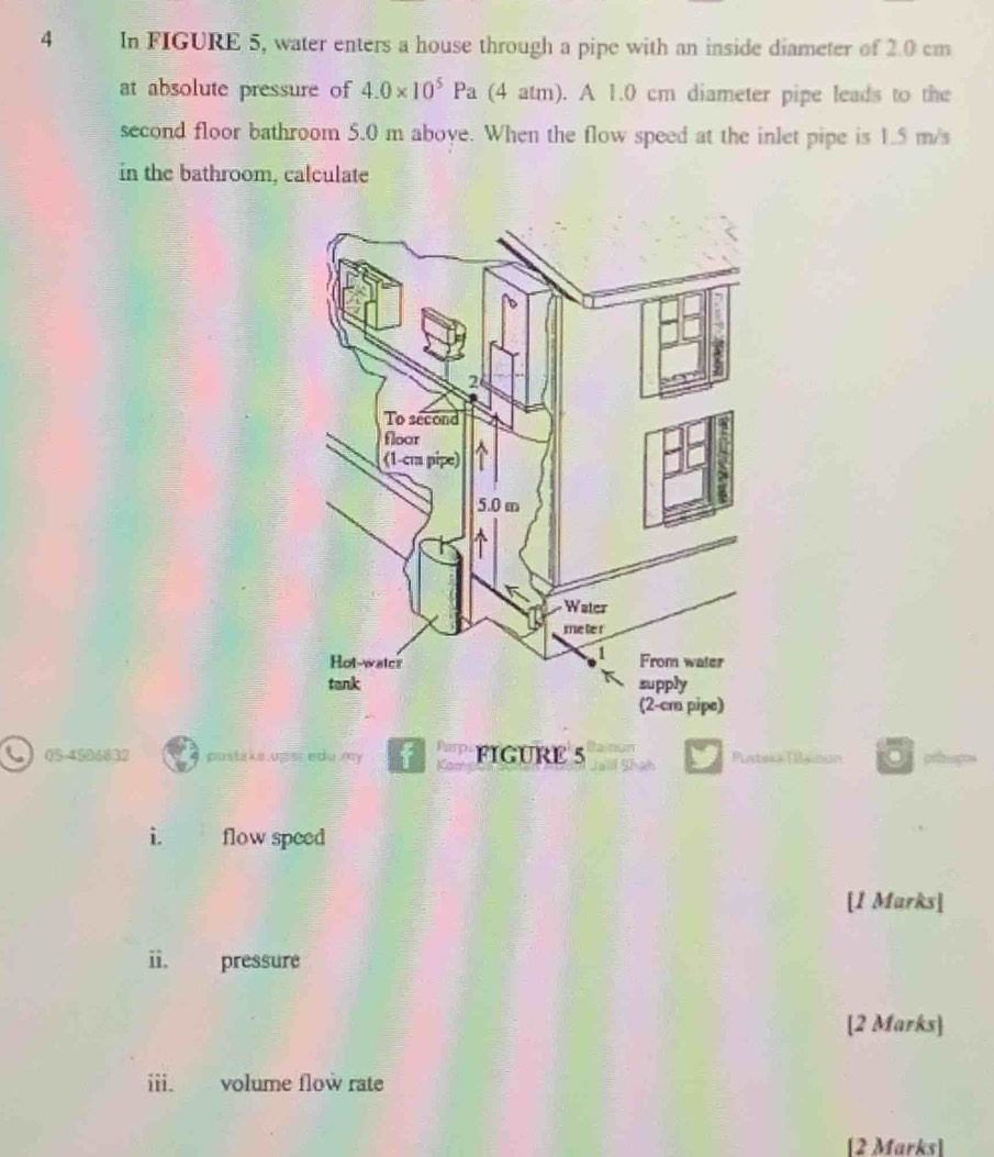 In FIGURE 5, water enters a house through a pipe with an inside diameter of 2.0 cm
at absolute pressure of 4.0* 10^5Pa (4 atm). A 1.0 cm diameter pipe leads to the 
second floor bathroom 5.0 m aboye. When the flow speed at the inlet pipe is 1.5 m/s
in the bathroom, calculate 
C 054586832 postake upsr edu my FIGURE 5 Pustrka (Bainun 
i. flow speed 
[1 Marks] 
ii. pressure 
[2 Marks] 
iii. volume flow rate 
[2 Marks]