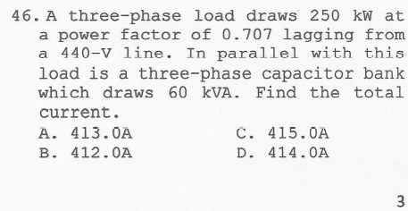 A three-phase load draws 250 kW at
a power factor of 0.707 lagging from
a 440-V line. In parallel with this
load is a three-phase capacitor bank
which draws 60 kVA. Find the total
current.
A. 413.0A C. 415.0A
B. 412.0A D. 414.0A
3