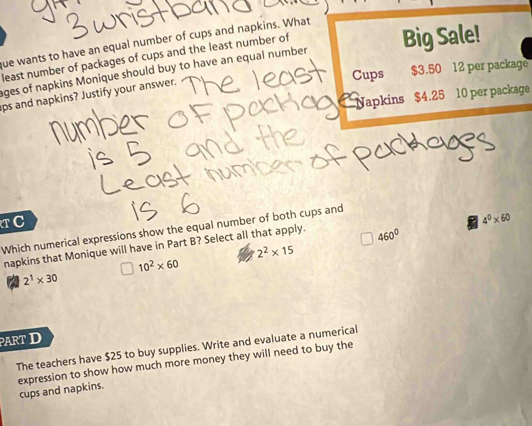 que wants to have an equal number of cups and napkins. What
least number of packages of cups and the least number of
Big Sale!
Cups $3.50 12 per package
ages of napkins Monique should buy to have an equal number
Napkins $4.25 10 per package
ps and napkins? Justify your answer.
T C
Which numerical expressions show the equal number of both cups and
4^0* 60
napkins that Monique will have in Part B? Select all that apply.
460^0
2^2* 15
10^2* 60
2^1* 30
PART D
The teachers have $25 to buy supplies. Write and evaluate a numerical
expression to show how much more money they will need to buy the
cups and napkins.